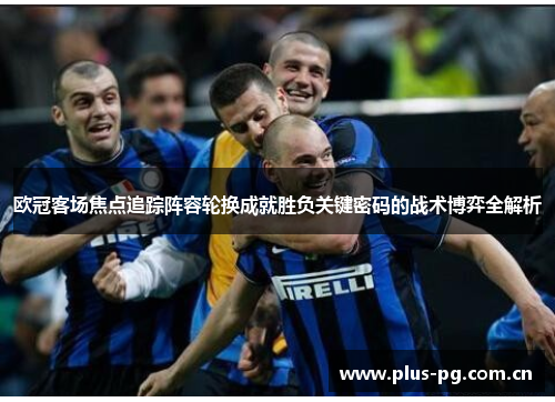 欧冠客场焦点追踪阵容轮换成就胜负关键密码的战术博弈全解析 欧冠客场焦点追踪阵容轮换成就胜负关键密码的战术博弈全解析