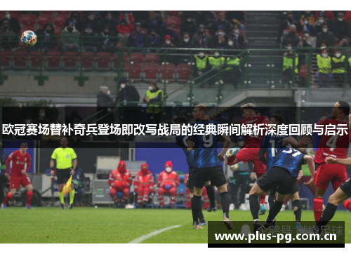 欧冠赛场替补奇兵登场即改写战局的经典瞬间解析深度回顾与启示